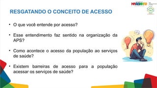 RESGATANDO O CONCEITO DE ACESSO
• O que você entende por acesso?
• Esse entendimento faz sentido na organização da
APS?
• Como acontece o acesso da população ao serviços
de saúde?
• Existem barreiras de acesso para a população
acessar os serviços de saúde?
 