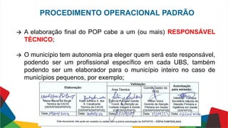 🡪 A elaboração final do POP cabe a um (ou mais) RESPONSÁVEL
TÉCNICO;
🡪 O município tem autonomia pra eleger quem será este responsável,
podendo ser um profissional específico em cada UBS, também
podendo ser um elaborador para o município inteiro no caso de
municípios pequenos, por exemplo;
PROCEDIMENTO OPERACIONAL PADRÃO
 