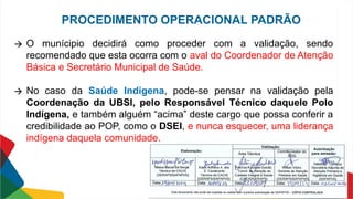 🡪 O munícipio decidirá como proceder com a validação, sendo
recomendado que esta ocorra com o aval do Coordenador de Atenção
Básica e Secretário Municipal de Saúde.
🡪 No caso da Saúde Indígena, pode-se pensar na validação pela
Coordenação da UBSI, pelo Responsável Técnico daquele Polo
Indígena, e também alguém “acima” deste cargo que possa conferir a
credibilidade ao POP, como o DSEI, e nunca esquecer, uma liderança
indígena daquela comunidade.
PROCEDIMENTO OPERACIONAL PADRÃO
 