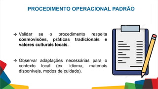 🡪 Validar se o procedimento respeita
cosmovisões, práticas tradicionais e
valores culturais locais.
🡪 Observar adaptações necessárias para o
contexto local (ex: idioma, materiais
disponíveis, modos de cuidado).
PROCEDIMENTO OPERACIONAL PADRÃO
 