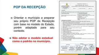 POP DA RECEPÇÃO
🡪 Orientar o munícipio a preparar
seu próprio POP da Recepção
com base no modelo do Estado,
porém adaptado para seu
contexto.
🡪 Não adotar o modelo estadual
como o padrão no município.
 