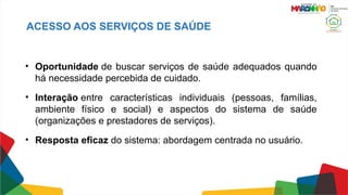 ACESSO AOS SERVIÇOS DE SAÚDE
• Oportunidade de buscar serviços de saúde adequados quando
há necessidade percebida de cuidado.
• Interação entre características individuais (pessoas, famílias,
ambiente físico e social) e aspectos do sistema de saúde
(organizações e prestadores de serviços).
• Resposta eficaz do sistema: abordagem centrada no usuário.
 