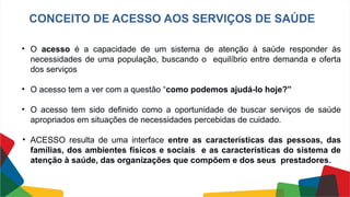 CONCEITO DE ACESSO AOS SERVIÇOS DE SAÚDE
• O acesso é a capacidade de um sistema de atenção à saúde responder às
necessidades de uma população, buscando o equilíbrio entre demanda e oferta
dos serviços
• O acesso tem a ver com a questão “como podemos ajudá-lo hoje?”
• O acesso tem sido definido como a oportunidade de buscar serviços de saúde
apropriados em situações de necessidades percebidas de cuidado.
• ACESSO resulta de uma interface entre as características das pessoas, das
famílias, dos ambientes físicos e sociais e as características do sistema de
atenção à saúde, das organizações que compõem e dos seus prestadores.
 