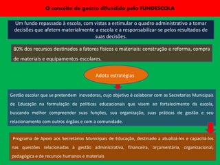 O conceito de gestão difundido pelo FUNDESCOLA

  Um fundo repassado à escola, com vistas a estimular o quadro administrativo a tomar
  decisões que afetem materialmente a escola e a responsabilizar-se pelos resultados de
                                    suas decisões.

 80% dos recursos destinados a fatores físicos e materiais: construção e reforma, compra
 de materiais e equipamentos escolares.


                                         Adota estratégias


Gestão escolar que se pretendem inovadoras, cujo objetivo é colaborar com as Secretarias Municipais
de Educação na formulação de políticas educacionais que visem ao fortalecimento da escola,
buscando melhor compreender suas funções, sua organização, suas práticas de gestão e seu
relacionamento com outros órgãos e com a comunidade.


 Programa de Apoio aos Secretários Municipais de Educação, destinado a atualizá-los e capacitá-los
nas questões relacionadas à gestão administrativa, financeira, orçamentária, organizacional,
pedagógica e de recursos humanos e materiais
 