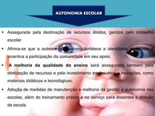 AUTONOMIA ESCOLAR



 Assegurada pela destinação de recursos diretos, geridos pelo conselho
    escolar.

 Afirma-se que a autonomia financeira fortalece a identidade da escola e
    incentiva a participação da comunidade em seu apoio.

   A melhoria da qualidade do ensino será assegurada também pela
    otimização de recursos e pelo investimento em insumos e inovações, como
    materiais didáticos e tecnológicos;

 Adoção de medidas de manutenção e melhoria da gestão e autonomia das
    escolas, além do treinamento prático e no serviço para docentes e direção
    da escola.
 