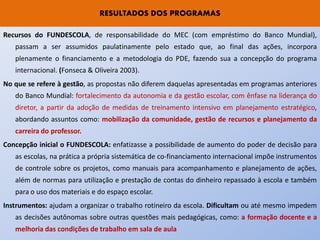 RESULTADOS DOS PROGRAMAS

Recursos do FUNDESCOLA, de responsabilidade do MEC (com empréstimo do Banco Mundial),
   passam a ser assumidos paulatinamente pelo estado que, ao final das ações, incorpora
   plenamente o financiamento e a metodologia do PDE, fazendo sua a concepção do programa
   internacional. (Fonseca & Oliveira 2003).
No que se refere à gestão, as propostas não diferem daquelas apresentadas em programas anteriores
   do Banco Mundial: fortalecimento da autonomia e da gestão escolar, com ênfase na liderança do
   diretor, a partir da adoção de medidas de treinamento intensivo em planejamento estratégico,
   abordando assuntos como: mobilização da comunidade, gestão de recursos e planejamento da
   carreira do professor.
Concepção inicial o FUNDESCOLA: enfatizasse a possibilidade de aumento do poder de decisão para
   as escolas, na prática a própria sistemática de co-financiamento internacional impõe instrumentos
   de controle sobre os projetos, como manuais para acompanhamento e planejamento de ações,
   além de normas para utilização e prestação de contas do dinheiro repassado à escola e também
   para o uso dos materiais e do espaço escolar.
Instrumentos: ajudam a organizar o trabalho rotineiro da escola. Dificultam ou até mesmo impedem
   as decisões autônomas sobre outras questões mais pedagógicas, como: a formação docente e a
   melhoria das condições de trabalho em sala de aula
 
