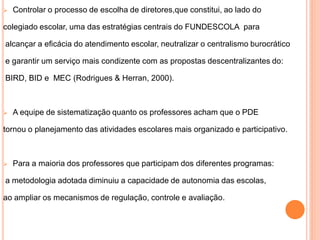    Controlar o processo de escolha de diretores,que constitui, ao lado do

colegiado escolar, uma das estratégias centrais do FUNDESCOLA para

alcançar a eficácia do atendimento escolar, neutralizar o centralismo burocrático

e garantir um serviço mais condizente com as propostas descentralizantes do:

BIRD, BID e MEC (Rodrigues & Herran, 2000).



   A equipe de sistematização quanto os professores acham que o PDE

tornou o planejamento das atividades escolares mais organizado e participativo.



   Para a maioria dos professores que participam dos diferentes programas:

a metodologia adotada diminuiu a capacidade de autonomia das escolas,

ao ampliar os mecanismos de regulação, controle e avaliação.
 