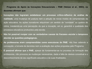 Programa de Apoio às Inovações Educacionais – PAIE (Veloso et al., 2003), os
  docentes afirmam que:

 Inovações não lograram estabelecer um processo crítico-reflexivo de análise da

  realidade, uma mudança de postura nem a adoção de novos modos de compreensão da
  ação educativa. As ações inovadoras adquiriram um sentido de “novidade” ou quebra de
  rotina, instalando-se uma percepção de que a inovação, em si, garantirá a qualidade dos
  processos educativos produzidos pela escola;

 Não foi possível romper com as verdadeiras causas do fracasso escolar e tampouco

  abordar as questões pedagógicas.

 As professoras eram compreendidas como executoras do PAIE, não lhes cabendo a

  concepção, a tomada de decisões nem a avaliação das ações propostas pelo Programa.

 É possível afirmar que o PAIE, apesar de fundamentar-se no processo de formação dos

  professores, não provocou as mudanças necessárias, dada a falta de clareza conceitual e o
  desconhecimento de seu significado educativo e de suas finalidades.
 