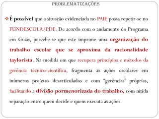 PROBLEMATIZAÇÕES


 É possível que a situação evidenciada no PAIE possa repetir-se no

  FUNDESCOLA/PDE. De acordo com o andamento do Programa
  em Goiás, percebe-se que este imprime uma organização do
  trabalho escolar que se aproxima da racionalidade
  taylorista. Na medida em que recupera princípios e métodos da
  gerência técnico-científica, fragmenta as ações escolares em
  inúmeros projetos desarticulados e com “gerências” próprias,
  facilitando a divisão pormenorizada do trabalho, com nítida
  separação entre quem decide e quem executa as ações.
 