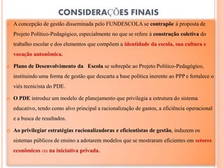 CONSIDERAÇÕES FINAIS
   A concepção de gestão disseminada pelo FUNDESCOLA se contrapõe à proposta de
    Projeto Político-Pedagógico, especialmente no que se refere à construção coletiva do
    trabalho escolar e dos elementos que compõem a identidade da escola, sua cultura e
    vocação autonômica.

   Plano de Desenvolvimento da Escola se sobrepõe ao Projeto Político-Pedagógico,
    instituindo uma forma de gestão que descarta a base política inerente ao PPP e fortalece o
    viés tecnicista do PDE.

   O PDE introduz um modelo de planejamento que privilegia a estrutura do sistema
    educativo, tendo como alvo principal a racionalização de gastos, a eficiência operacional
    e a busca de resultados.

   Ao privilegiar estratégias racionalizadoras e eficientistas de gestão, induzem os
    sistemas públicos de ensino a adotarem modelos que se mostraram eficientes em setores
    econômicos ou na iniciativa privada.
 
