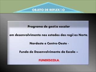 OBJETO DE REFLEXÃO




           Programa de gestão escolar

em desenvolvimento nos estados das regiões Norte,

            Nordeste e Centro-Oeste -

      Fundo de Desenvolvimento da Escola –

                  FUNDESCOLA.
 