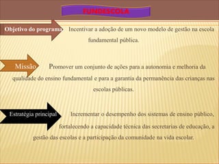 FUNDESCOLA

Objetivo do programa       Incentivar a adoção de um novo modelo de gestão na escola
                                   fundamental pública.



   Missão        Promover um conjunto de ações para a autonomia e melhoria da
  qualidade do ensino fundamental e para a garantia da permanência das crianças nas
                                      escolas públicas.



 Estratégia principal       Incrementar o desempenho dos sistemas de ensino público,

                        fortalecendo a capacidade técnica das secretarias de educação, a
          gestão das escolas e a participação da comunidade na vida escolar.
 