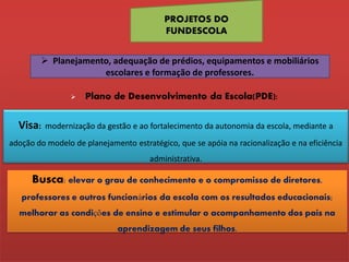 PROJETOS DO
                                          FUNDESCOLA


         Planejamento, adequação de prédios, equipamentos e mobiliários
                     escolares e formação de professores.

                    Plano de Desenvolvimento da Escola(PDE):


  Visa:   modernização da gestão e ao fortalecimento da autonomia da escola, mediante a
adoção do modelo de planejamento estratégico, que se apóia na racionalização e na eficiência
                                      administrativa.

      Busca: elevar o grau de conhecimento e o compromisso de diretores,
   professores e outros funcionários da escola com os resultados educacionais;
  melhorar as condições de ensino e estimular o acompanhamento dos pais na
                             aprendizagem de seus filhos.
 