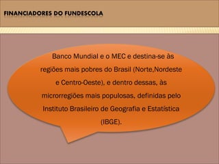 FINANCIADORES DO FUNDESCOLA




             Banco Mundial e o MEC e destina-se às
         regiões mais pobres do Brasil (Norte,Nordeste
              e Centro-Oeste), e dentro dessas, às
          microrregiões mais populosas, definidas pelo
          Instituto Brasileiro de Geografia e Estatística
                             (IBGE).
 