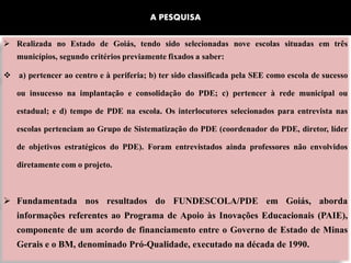 A PESQUISA


 Realizada no Estado de Goiás, tendo sido selecionadas nove escolas situadas em três
   municípios, segundo critérios previamente fixados a saber:

 a) pertencer ao centro e à periferia; b) ter sido classificada pela SEE como escola de sucesso

   ou insucesso na implantação e consolidação do PDE; c) pertencer à rede municipal ou

   estadual; e d) tempo de PDE na escola. Os interlocutores selecionados para entrevista nas

   escolas pertenciam ao Grupo de Sistematização do PDE (coordenador do PDE, diretor, líder

   de objetivos estratégicos do PDE). Foram entrevistados ainda professores não envolvidos

   diretamente com o projeto.



 Fundamentada nos resultados do FUNDESCOLA/PDE em Goiás, aborda
   informações referentes ao Programa de Apoio às Inovações Educacionais (PAIE),
   componente de um acordo de financiamento entre o Governo de Estado de Minas
   Gerais e o BM, denominado Pró-Qualidade, executado na década de 1990.
 