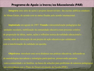 Integrava uma série de ações e projetos desenvolvidos das escolas públicas estaduais

de Minas Gerais, de acordo com as metas fixadas pelo acordo internacional.



     Implantado em agosto de 1997. Visando à descentralização pedagógica das

unidades escolares, mobilização da comunidade educativa num processo coletivo

de proposição de idéias, meios, ações e reflexões acerca da realidade educacional e

escolar, além da elaboração de um projeto de ação educativa que culminasse

com a transformação da realidade em questão.



     Objetivava: introduzir uma nova dinâmica nas práticas educativas, utilizando-se

de metodologias inovadoras e estratégias participativas, promovendo parcerias

com a comunidade e as famílias, na busca de soluções para problemas de natureza pedagógica,
em consonância com o Plano de Desenvolvimento da Escola (PDE).
 