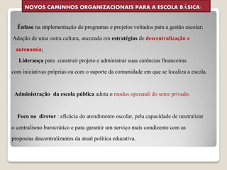 NOVOS CAMINHOS ORGANIZACIONAIS PARA A ESCOLA BÁSICA:


  Ênfase na implementação de programas e projetos voltados para a gestão escolar;
Adoção de uma outra cultura, ancorada em estratégias de descentralização e
 autonomia;
   Liderança para construir projeto e administrar suas carências financeiras
com iniciativas próprias ou com o suporte da comunidade em que se localiza a escola.


 Administração da escola pública adota o modus operandi do setor privado.


  Foco no diretor : eficácia do atendimento escolar, pela capacidade de neutralizar
o centralismo burocrático e para garantir um serviço mais condizente com as
propostas descentralizantes da atual política educativa.
 