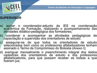 SUPERVISOR:

a) apoiar o coordenador-adjunto da IES na coordenação
  acadêmica da Formação, realizando o acompanhamento das
  atividades didático-pedagógica dos formadores;
b) coordenar e acompanhar as atividades pedagógicas de
  capacitação e supervisão dos orientadores de estudo;
c) assegurar-se de que todos os orientadores de estudo
  selecionados bem como os professores alfabetizadores tenham
  assinado o Termo de Compromisso do Bolsista (Anexo I);
d) averiguar mensalmente o preenchimento integral dos dados
  cadastrais dos orientadores de estudo e dos professores
  alfabetizadores, para que possam receber as bolsas a que
  fizerem jus;
 