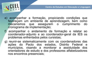 e) acompanhar a formação, propiciando condições que
   favoreçam um ambiente de aprendizagem, bem como
   mecanismos que assegurem o cumprimento do
   cronograma de implementação;
f) acompanhar o andamento da formação e relatar ao
   coordenador-adjunto e ao coordenador-geral da IES os
   problemas enfrentados pelos cursistas;
g) reunir-se sistematicamente com os coordenadores das
   ações do Pacto dos estados, Distrito Federal e
   municípios, visando a monitorar a assiduidade dos
   orientadores de estudo e dos professores alfabetizadores
   nos encontros presenciais;
 
