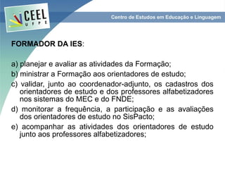 FORMADOR DA IES:

a) planejar e avaliar as atividades da Formação;
b) ministrar a Formação aos orientadores de estudo;
c) validar, junto ao coordenador-adjunto, os cadastros dos
   orientadores de estudo e dos professores alfabetizadores
   nos sistemas do MEC e do FNDE;
d) monitorar a frequência, a participação e as avaliações
   dos orientadores de estudo no SisPacto;
e) acompanhar as atividades dos orientadores de estudo
   junto aos professores alfabetizadores;
 