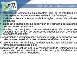 f) organizar os seminários ou encontros com os orientadores de
   estudo para acompanhamento e avaliação da Formação;
g) analisar e discutir os relatórios de formação com os orientadores
   de estudo;
h) elaborar e encaminhar ao supervisor da Formação os relatórios
   dos encontros presenciais;
i) analisar, em conjunto com os orientadores de estudo, os
   relatórios das turmas de professores alfabetizadores e orientar
   os encaminhamentos;
j) encaminhar a documentação necessária para a certificação dos
   orientadores de estudo e dos professores alfabetizadores; e
k) acompanhar, no SisPacto, o desempenho das atividades de
   formação previstas para os 11
orientadores de estudo sob sua responsabilidade, informando ao
   supervisor sobre eventuais ocorrências que interfiram no
   pagamento da bolsa no período.
 