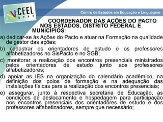 COORDENADOR DAS AÇÕES DO PACTO
                  NOS ESTADOS, DISTRITO FEDERAL E
              MUNICÍPIOS:
a) dedicar-se às Ações do Pacto e atuar na Formação na qualidade
   de gestor das ações;
b) cadastrar os orientadores de estudo e os professores
   alfabetizadores no SisPacto e no SGB;
c) monitorar a realização dos encontros presenciais ministrados
   pelos orientadores de estudo junto aos professores
   alfabetizadores;
d) apoiar as IES na organização do calendário acadêmico, na
   definição dos polos de formação e na adequação das
   instalações físicas para a realização dos encontros presenciais;
e) assegurar, junto à respectiva secretaria de Educação, as
   condições de deslocamento e hospedagem para participação
   nos encontros presenciais dos orientadores de estudo e dos
   professores alfabetizadores, sempre que necessário;
 