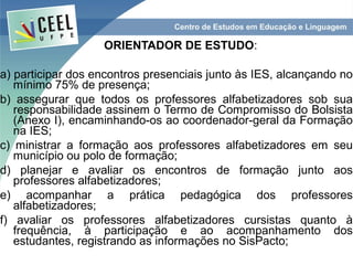 ORIENTADOR DE ESTUDO:

a) participar dos encontros presenciais junto às IES, alcançando no
   mínimo 75% de presença;
b) assegurar que todos os professores alfabetizadores sob sua
   responsabilidade assinem o Termo de Compromisso do Bolsista
   (Anexo I), encaminhando-os ao coordenador-geral da Formação
   na IES;
c) ministrar a formação aos professores alfabetizadores em seu
   município ou polo de formação;
d) planejar e avaliar os encontros de formação junto aos
   professores alfabetizadores;
e) acompanhar a prática pedagógica dos professores
   alfabetizadores;
f) avaliar os professores alfabetizadores cursistas quanto à
   frequência, à participação e ao acompanhamento dos
   estudantes, registrando as informações no SisPacto;
 