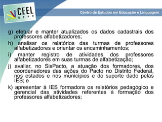 g) efetuar e manter atualizados os dados cadastrais dos
   professores alfabetizadores;
h) analisar os relatórios das turmas de professores
   alfabetizadores e orientar os encaminhamentos;
i) manter registro de atividades dos professores
   alfabetizadores em suas turmas de alfabetização;
j) avaliar, no SisPacto, a atuação dos formadores, dos
   coordenadores das ações do Pacto no Distrito Federal,
   nos estados e nos municípios e do suporte dado pelas
   IES; e
k) apresentar à IES formadora os relatórios pedagógico e
   gerencial das atividades referentes à formação dos
   professores alfabetizadores;
 