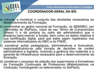 COORDENADOR-GERAL DA IES:

a) articular e monitorar o conjunto das atividades necessárias ao
   desenvolvimento da Formação;
b) encaminhar ao gestor nacional da Formação, na SEB/MEC, por
   intermédio do SisPacto, cópia de seu Termo de Compromisso
   (Anexo I) e da portaria ou outro ato administrativo que o
   designou para exercer a função, bem como os dados relativos à
   sua certificação digital, para que estes sejam registrados nos
   sistemas informatizados do MEC e do FNDE;
c) coordenar ações pedagógicas, administrativas e financeiras,
   responsabilizando-se pela tomada de decisões de caráter
   administrativo e logístico, incluindo a gerência dos materiais e a
   garantia da infraestrutura necessária para o desenvolvimento da
   formação;
d) coordenar o processo de seleção dos supervisores e formadores
   da Formação Continuada de Professores Alfabetizadores na
   Instituição, homologando os selecionados no SisPacto;
 