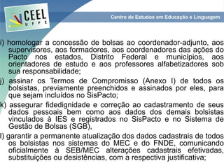 i) homologar a concessão de bolsas ao coordenador-adjunto, aos
   supervisores, aos formadores, aos coordenadores das ações do
   Pacto nos estados, Distrito Federal e municípios, aos
   orientadores de estudo e aos professores alfabetizadores sob
   sua responsabilidade;
j) assinar os Termos de Compromisso (Anexo I) de todos os
   bolsistas, previamente preenchidos e assinados por eles, para
   que sejam incluídos no SisPacto;
k) assegurar fidedignidade e correção ao cadastramento de seus
   dados pessoais bem como aos dados dos demais bolsistas
   vinculados à IES e registrados no SisPacto e no Sistema de
   Gestão de Bolsas (SGB),
l) garantir a permanente atualização dos dados cadastrais de todos
   os bolsistas nos sistemas do MEC e do FNDE, comunicando
   oficialmente à SEB/MEC alterações cadastrais efetivadas,
   substituições ou desistências, com a respectiva justificativa;
 