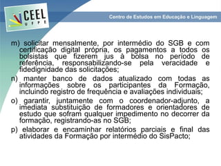m) solicitar mensalmente, por intermédio do SGB e com
  certificação digital própria, os pagamentos a todos os
  bolsistas que fizerem jus à bolsa no período de
  referência, responsabilizando-se pela veracidade e
  fidedignidade das solicitações;
n) manter banco de dados atualizado com todas as
  informações sobre os participantes da Formação,
  incluindo registro de frequência e avaliações individuais;
o) garantir, juntamente com o coordenador-adjunto, a
  imediata substituição de formadores e orientadores de
  estudo que sofram qualquer impedimento no decorrer da
  formação, registrando-as no SGB;
p) elaborar e encaminhar relatórios parciais e final das
  atividades da Formação por intermédio do SisPacto;
 
