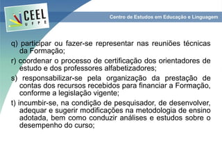 q) participar ou fazer-se representar nas reuniões técnicas
    da Formação;
r) coordenar o processo de certificação dos orientadores de
    estudo e dos professores alfabetizadores;
s) responsabilizar-se pela organização da prestação de
    contas dos recursos recebidos para financiar a Formação,
    conforme a legislação vigente;
t) incumbir-se, na condição de pesquisador, de desenvolver,
    adequar e sugerir modificações na metodologia de ensino
    adotada, bem como conduzir análises e estudos sobre o
    desempenho do curso;
 
