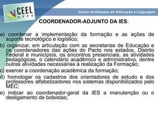 COORDENADOR-ADJUNTO DA IES:

a) coordenar a implementação da formação e as ações de
   suporte tecnológico e logístico;
b) organizar, em articulação com as secretarias de Educação e
   os coordenadores das ações do Pacto nos estados, Distrito
   Federal e municípios, os encontros presenciais, as atividades
   pedagógicas, o calendário acadêmico e administrativo, dentre
   outras atividades necessárias à realização da Formação;
c) exercer a coordenação acadêmica da formação;
d) homologar os cadastros dos orientadores de estudo e dos
   professores alfabetizadores nos sistemas disponibilizados pelo
   MEC;
e) indicar ao coordenador-geral da IES a manutenção ou o
   desligamento de bolsistas;
 