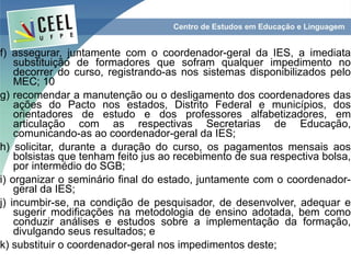 f) assegurar, juntamente com o coordenador-geral da IES, a imediata
    substituição de formadores que sofram qualquer impedimento no
    decorrer do curso, registrando-as nos sistemas disponibilizados pelo
    MEC; 10
g) recomendar a manutenção ou o desligamento dos coordenadores das
    ações do Pacto nos estados, Distrito Federal e municípios, dos
    orientadores de estudo e dos professores alfabetizadores, em
    articulação com as respectivas Secretarias de Educação,
    comunicando-as ao coordenador-geral da IES;
h) solicitar, durante a duração do curso, os pagamentos mensais aos
    bolsistas que tenham feito jus ao recebimento de sua respectiva bolsa,
    por intermédio do SGB;
i) organizar o seminário final do estado, juntamente com o coordenador-
    geral da IES;
j) incumbir-se, na condição de pesquisador, de desenvolver, adequar e
    sugerir modificações na metodologia de ensino adotada, bem como
    conduzir análises e estudos sobre a implementação da formação,
    divulgando seus resultados; e
k) substituir o coordenador-geral nos impedimentos deste;
 