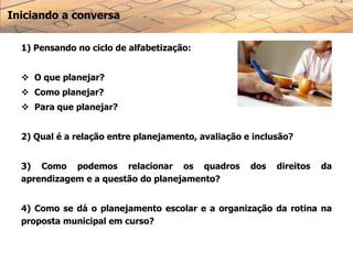 Iniciando a conversa
1) Pensando no ciclo de alfabetização:
 O que planejar?
 Como planejar?
 Para que planejar?
2) Qual é a relação entre planejamento, avaliação e inclusão?
3) Como podemos relacionar os quadros dos direitos da
aprendizagem e a questão do planejamento?
4) Como se dá o planejamento escolar e a organização da rotina na
proposta municipal em curso?
 