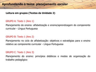 Aprofundando o tema: planejamento escolar
Leitura em grupos (Textos da Unidade 2)
GRUPO A: Texto 1 (Ano 1)
Planejamento do ensino: alfabetização e ensino/aprendizagem do componente
curricular - Língua Portuguesa
GRUPO B: Texto 1 (Ano 2)
Planejamento no ciclo de alfabetização: objetivos e estratégias para o ensino
relativo ao componente curricular - Língua Portuguesa
GRUPO C: Texto 1 (Ano 3)
Planejamento do ensino: princípios didáticos e modos de organização do
trabalho pedagógico
 