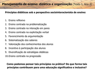 Planejamento de ensino: didática e organização (Texto 1, Ano 3)
Princípios didáticos sob a perspectiva sociointeracionista de ensino:
1. Ensino reflexivo
2. Ensino centrado na problematização
3. Ensino centrado na interação em pares
4. Ensino centrado na explicitação verbal
5. Favorecimento da argumentação
6. Sistematização dos saberes
7. Valorização dos conhecimentos dos alunos
8. Incentivo à participação dos alunos
9. Diversificação de estratégias didáticas
10.Ensino centrado na progressão
Como podemos pensar tais princípios na prática? De que forma tais
princípios contribuem para uma educação significativa e inclusiva?
 