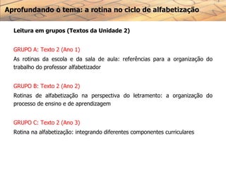 Aprofundando o tema: a rotina no ciclo de alfabetização
Leitura em grupos (Textos da Unidade 2)
GRUPO A: Texto 2 (Ano 1)
As rotinas da escola e da sala de aula: referências para a organização do
trabalho do professor alfabetizador
GRUPO B: Texto 2 (Ano 2)
Rotinas de alfabetização na perspectiva do letramento: a organização do
processo de ensino e de aprendizagem
GRUPO C: Texto 2 (Ano 3)
Rotina na alfabetização: integrando diferentes componentes curriculares
 