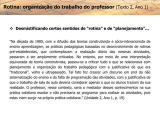 Rotina: organização do trabalho do professor (Texto 2, Ano 1)
 Desmistificando certos sentidos de “rotina” e de “planejamento”...
“Na década de 1980, com a difusão das teorias construtivista e sócio-interacionista de
ensino aprendizagem, as práticas pedagógicas baseadas no desenvolvimento de rotinas
pré-estabelecidas, que contemplavam a realização diária das mesmas atividades,
passaram a ser amplamente criticadas. No entanto, por meio de uma interpretação
equivocada da teoria construtivista, passou-se a criticar tudo o que se relacionava com
planejamento e organização do trabalho pedagógico com a justificativa de que era
“tradicional”, velho e ultrapassado. Tal fato fez crescer um discurso em prol da não
sistematização do ensino e da falta de programação das atividades, com a justificativa de
que o trabalho de sala de aula deveria considerar apenas o que os alunos traziam da sua
realidade. O professor, nesse contexto, seria o mediador desses conhecimentos na sua
prática cotidiana escolar e não precisaria se programar para realizar as atividades, pois
estas iriam surgir na própria prática cotidiana.” (Unidade 2, Ano 1, p. 19)
 