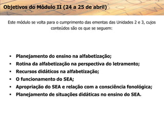 Objetivos do Módulo II (24 a 25 de abril)
Este módulo se volta para o cumprimento das ementas das Unidades 2 e 3, cujos
conteúdos são os que se seguem:
 Planejamento do ensino na alfabetização;
 Rotina da alfabetização na perspectiva do letramento;
 Recursos didáticos na alfabetização;
 O funcionamento do SEA;
 Apropriação do SEA e relação com a consciência fonológica;
 Planejamento de situações didáticas no ensino do SEA.
 