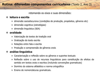 retomando os eixos e suas dimensões:
 leitura e escrita
 dimensão sociodiscursiva (condições de produção, propósitos, gêneros etc)
 dimensão cognitiva (estratégias)
 dimensão linguística (SEA)
 oralidade
 Valorização de textos de tradição oral
 Oralização do texto escrito
 Relações entre fala e escrita
 Produção e compreensão de gêneros orais
 análise linguística
 Caracterização e reflexão sobre os gêneros e suportes textuais
 Reflexão sobre o uso de recursos linguísticos para constituição de efeitos de
sentido em textos orais e escritos (incluindo convenções gramaticais)
 Domínio do sistema alfabético e norma ortográfica
 Ensino de nomenclaturas gramaticais.
Rotina: diferentes componentes curriculares (Texto 2, Ano 3)
 
