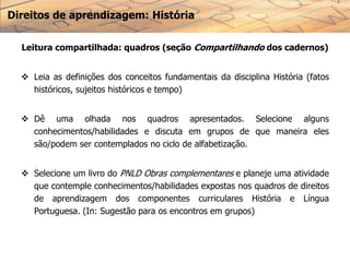 Direitos de aprendizagem: História
Leitura compartilhada: quadros (seção Compartilhando dos cadernos)
 Leia as definições dos conceitos fundamentais da disciplina História (fatos
históricos, sujeitos históricos e tempo)
 Dê uma olhada nos quadros apresentados. Selecione alguns
conhecimentos/habilidades e discuta em grupos de que maneira eles
são/podem ser contemplados no ciclo de alfabetização.
 Selecione um livro do PNLD Obras complementares e planeje uma atividade
que contemple conhecimentos/habilidades expostas nos quadros de direitos
de aprendizagem dos componentes curriculares História e Língua
Portuguesa. (In: Sugestão para os encontros em grupos)
 