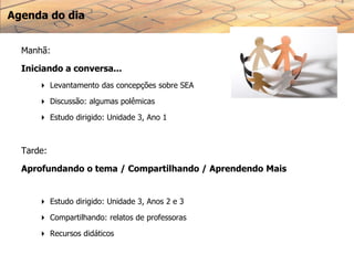 Agenda do dia
Manhã:
Iniciando a conversa...
 Levantamento das concepções sobre SEA
 Discussão: algumas polêmicas
 Estudo dirigido: Unidade 3, Ano 1
Tarde:
Aprofundando o tema / Compartilhando / Aprendendo Mais
 Estudo dirigido: Unidade 3, Anos 2 e 3
 Compartilhando: relatos de professoras
 Recursos didáticos
 