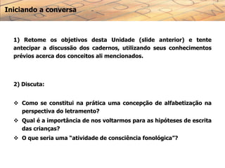 Iniciando a conversa
1) Retome os objetivos desta Unidade (slide anterior) e tente
antecipar a discussão dos cadernos, utilizando seus conhecimentos
prévios acerca dos conceitos ali mencionados.
2) Discuta:
 Como se constitui na prática uma concepção de alfabetização na
perspectiva do letramento?
 Qual é a importância de nos voltarmos para as hipóteses de escrita
das crianças?
 O que seria uma “atividade de consciência fonológica”?
 