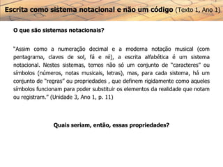 Escrita como sistema notacional e não um código (Texto 1, Ano 1)
O que são sistemas notacionais?
“Assim como a numeração decimal e a moderna notação musical (com
pentagrama, claves de sol, fá e ré), a escrita alfabética é um sistema
notacional. Nestes sistemas, temos não só um conjunto de “caracteres” ou
símbolos (números, notas musicais, letras), mas, para cada sistema, há um
conjunto de “regras” ou propriedades , que definem rigidamente como aqueles
símbolos funcionam para poder substituir os elementos da realidade que notam
ou registram.” (Unidade 3, Ano 1, p. 11)
Quais seriam, então, essas propriedades?
 