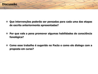 Discussão
 Que intervenções poderão ser pensadas para cada uma das etapas
de escrita anteriormente apresentadas?
 Por que vale a pena promover algumas habilidades de consciência
fonológica?
 Como esse trabalho é sugerido no Pacto e como ele dialoga com a
proposta em curso?
 