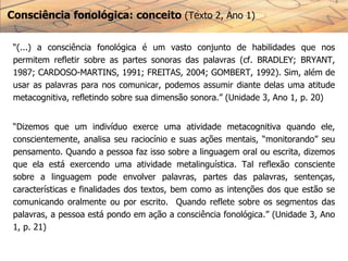 Consciência fonológica: conceito (Texto 2, Ano 1)
“(...) a consciência fonológica é um vasto conjunto de habilidades que nos
permitem refletir sobre as partes sonoras das palavras (cf. BRADLEY; BRYANT,
1987; CARDOSO-MARTINS, 1991; FREITAS, 2004; GOMBERT, 1992). Sim, além de
usar as palavras para nos comunicar, podemos assumir diante delas uma atitude
metacognitiva, refletindo sobre sua dimensão sonora.” (Unidade 3, Ano 1, p. 20)
“Dizemos que um indivíduo exerce uma atividade metacognitiva quando ele,
conscientemente, analisa seu raciocínio e suas ações mentais, “monitorando” seu
pensamento. Quando a pessoa faz isso sobre a linguagem oral ou escrita, dizemos
que ela está exercendo uma atividade metalinguística. Tal reflexão consciente
sobre a linguagem pode envolver palavras, partes das palavras, sentenças,
características e finalidades dos textos, bem como as intenções dos que estão se
comunicando oralmente ou por escrito. Quando reflete sobre os segmentos das
palavras, a pessoa está pondo em ação a consciência fonológica.” (Unidade 3, Ano
1, p. 21)
 