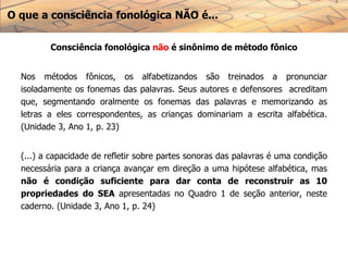 O que a consciência fonológica NÃO é...
Consciência fonológica não é sinônimo de método fônico
Nos métodos fônicos, os alfabetizandos são treinados a pronunciar
isoladamente os fonemas das palavras. Seus autores e defensores acreditam
que, segmentando oralmente os fonemas das palavras e memorizando as
letras a eles correspondentes, as crianças dominariam a escrita alfabética.
(Unidade 3, Ano 1, p. 23)
(...) a capacidade de refletir sobre partes sonoras das palavras é uma condição
necessária para a criança avançar em direção a uma hipótese alfabética, mas
não é condição suficiente para dar conta de reconstruir as 10
propriedades do SEA apresentadas no Quadro 1 de seção anterior, neste
caderno. (Unidade 3, Ano 1, p. 24)
 
