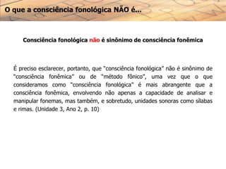 O que a consciência fonológica NÃO é...
Consciência fonológica não é sinônimo de consciência fonêmica
É preciso esclarecer, portanto, que “consciência fonológica” não é sinônimo de
“consciência fonêmica” ou de “método fônico”, uma vez que o que
consideramos como “consciência fonológica” é mais abrangente que a
consciência fonêmica, envolvendo não apenas a capacidade de analisar e
manipular fonemas, mas também, e sobretudo, unidades sonoras como sílabas
e rimas. (Unidade 3, Ano 2, p. 10)
 