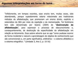 Algumas interpretações em torno do tema...
“Infelizmente, em tempos recentes, esse ensino tem, muitas vezes, sido
abandonado, porque supostamente estaria relacionado aos tradicionais
métodos de alfabetização, que promoviam um ensino direto, explícito e
sistemático do SEA por meio da repetição e da memorização. Tal fenômeno
tem sido denominado por Soares (2004) de “desinvenção da
alfabetização”, para expressar o processo de obscurecimento e,
consequentemente, de destituição da especificidade da alfabetização em
relação ao letramento. Essa autora adverte que se age “como pudesse ocorrer
de forma incidental e natural a aprendizagem de objetos de conhecimento que
são convencionais e, em parte significativa, arbitrários – o sistema alfabético e
o sistema ortográfico .” (Unidade 3, Ano 2, p. 15-16)
 